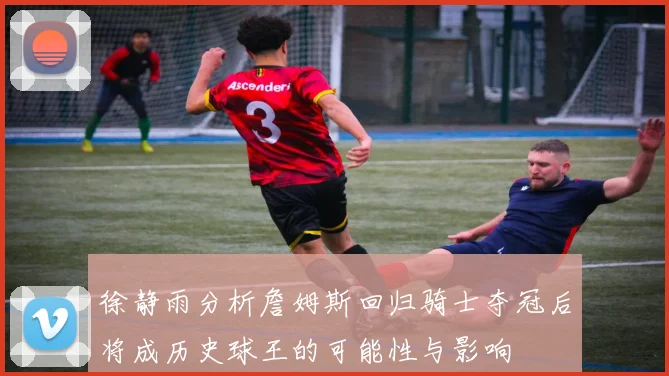 徐静雨分析詹姆斯回归骑士夺冠后将成历史球王的可能性与影响