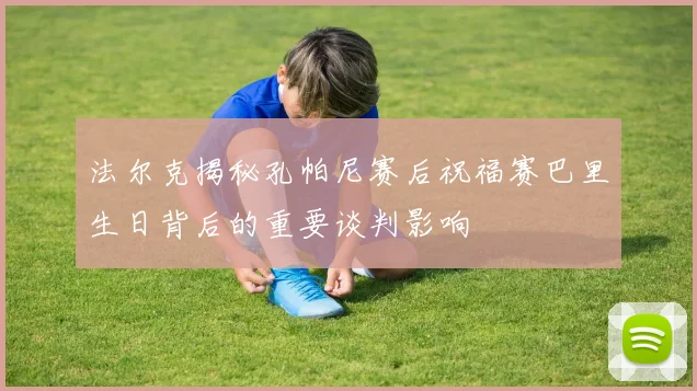 法尔克揭秘孔帕尼赛后祝福赛巴里生日背后的重要谈判影响
