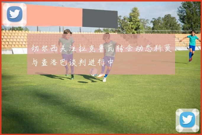 切尔西关注拉克鲁瓦转会动态科莫与查洛巴谈判进行中