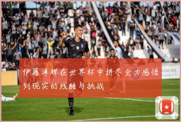 伊藤洋辉在世界杯中拼尽全力感悟到现实的残酷与挑战