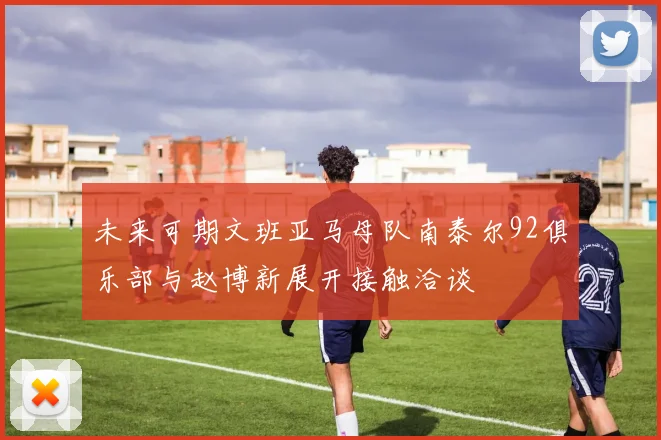 未来可期文班亚马母队南泰尔92俱乐部与赵博新展开接触洽谈