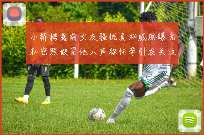 小桥揭露前女友骚扰真相威胁曝光私密照假冒他人声称怀孕引发关注