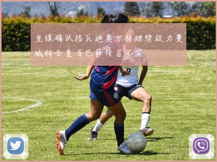 克媒确认格瓦迪奥尔将继续效力曼城转会皇马巴萨传言不实
