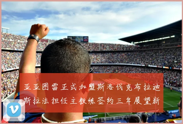 亚亚图雷正式加盟斯洛伐克布拉迪斯拉法担任主教练签约三年展望新篇章