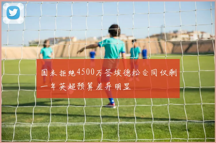 国米拒绝4500万签埃德松合同仅剩一年英超预算差异明显