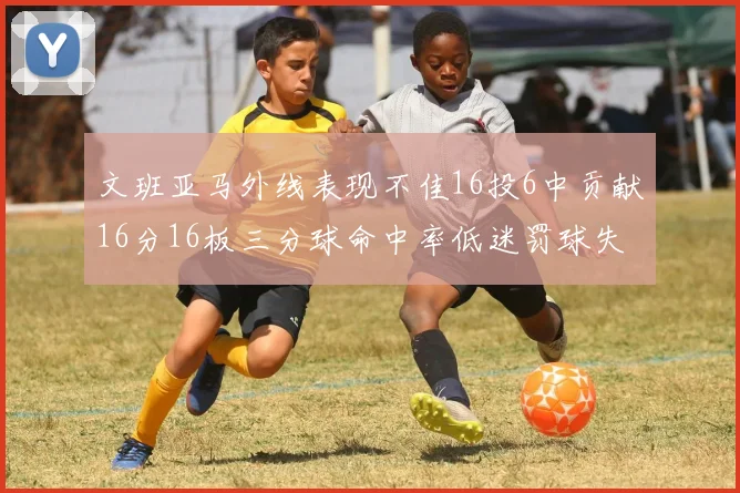 文班亚马外线表现不佳16投6中贡献16分16板三分球命中率低迷罚球失准影响球队表现