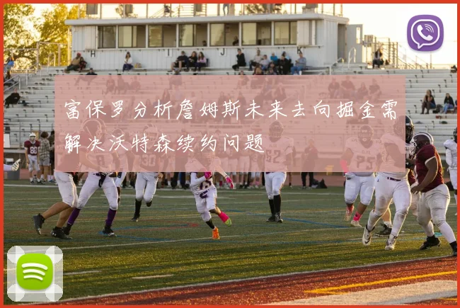 富保罗分析詹姆斯未来去向掘金需解决沃特森续约问题