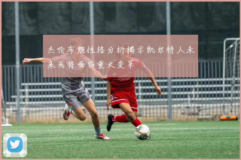 杰伦布朗性格分析揭示凯尔特人未来或将面临重大变革