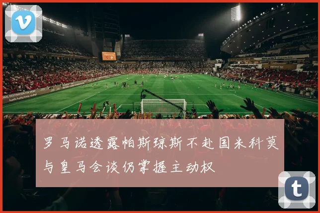 罗马诺透露帕斯琼斯不赴国米科莫与皇马会谈仍掌握主动权