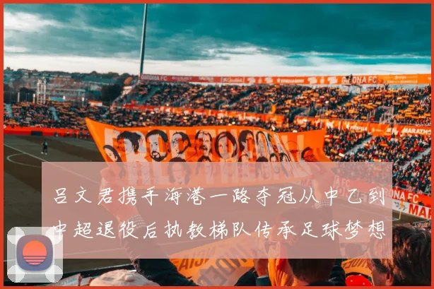 吕文君携手海港一路夺冠从中乙到中超退役后执教梯队传承足球梦想